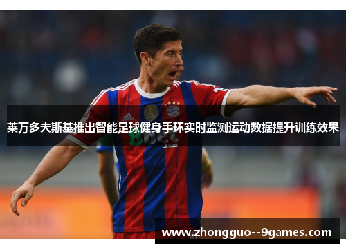 莱万多夫斯基推出智能足球健身手环实时监测运动数据提升训练效果 莱万多夫斯基推出智能足球健身手环实时监测运动数据提升训练效果
