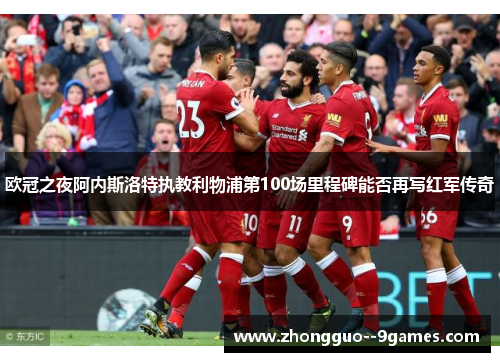 欧冠之夜阿内斯洛特执教利物浦第100场里程碑能否再写红军传奇